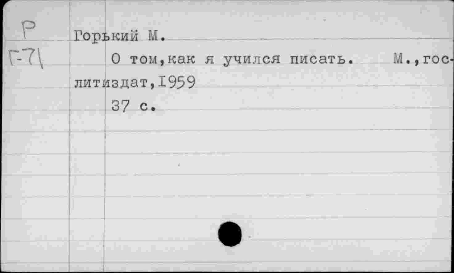 ﻿р	Горький М.		 ......	
Г-7\	0 том,как я учился писать.	М.,гос литйзлат.1959	
		37 с.
		
		
		
		•